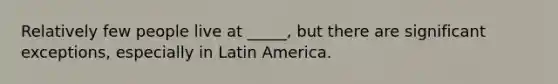 Relatively few people live at _____, but there are significant exceptions, especially in Latin America.