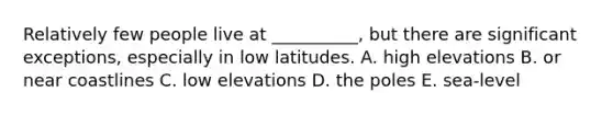 Relatively few people live at __________, but there are significant exceptions, especially in low latitudes. A. high elevations B. or near coastlines C. low elevations D. the poles E. sea-level