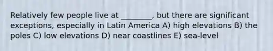 Relatively few people live at ________, but there are significant exceptions, especially in Latin America A) high elevations B) the poles C) low elevations D) near coastlines E) sea-level