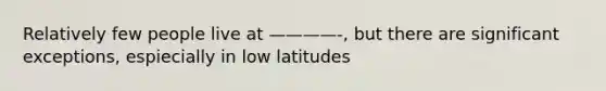 Relatively few people live at ————-, but there are significant exceptions, espiecially in low latitudes