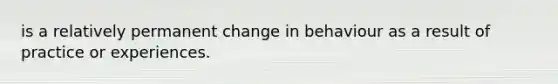 is a relatively permanent change in behaviour as a result of practice or experiences.