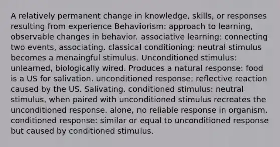 A relatively permanent change in knowledge, skills, or responses resulting from experience Behaviorism: approach to learning, observable changes in behavior. associative learning: connecting two events, associating. classical conditioning: neutral stimulus becomes a menaingful stimulus. Unconditioned stimulus: unlearned, biologically wired. Produces a natural response: food is a US for salivation. unconditioned response: reflective reaction caused by the US. Salivating. conditioned stimulus: neutral stimulus, when paired with unconditioned stimulus recreates the unconditioned response. alone, no reliable response in organism. conditioned response: similar or equal to unconditioned response but caused by conditioned stimulus.