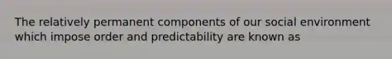 The relatively permanent components of our social environment which impose order and predictability are known as