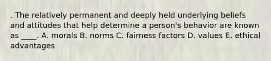 . The relatively permanent and deeply held underlying beliefs and attitudes that help determine a person's behavior are known as ____. A. morals B. norms C. fairness factors D. values E. ethical advantages