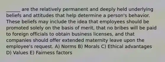 ______ are the relatively permanent and deeply held underlying beliefs and attitudes that help determine a person's behavior. These beliefs may include the idea that employees should be promoted solely on the basis of merit, that no bribes will be paid to foreign officials to obtain business licenses, and that companies should offer extended maternity leave upon the employee's request. A) Norms B) Morals C) Ethical advantages D) Values E) Fairness factors