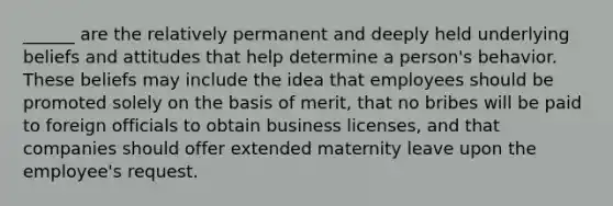 ______ are the relatively permanent and deeply held underlying beliefs and attitudes that help determine a person's behavior. These beliefs may include the idea that employees should be promoted solely on the basis of merit, that no bribes will be paid to foreign officials to obtain business licenses, and that companies should offer extended maternity leave upon the employee's request.