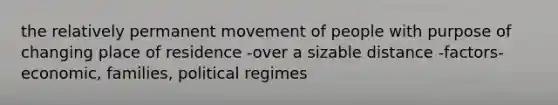 the relatively permanent movement of people with purpose of changing place of residence -over a sizable distance -factors- economic, families, political regimes