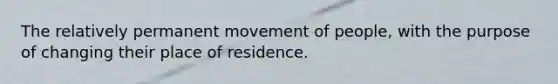 The relatively permanent movement of people, with the purpose of changing their place of residence.