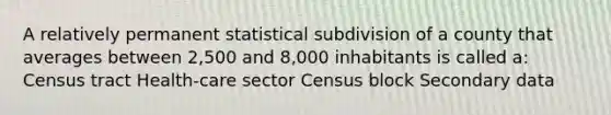 A relatively permanent statistical subdivision of a county that averages between 2,500 and 8,000 inhabitants is called a: Census tract Health-care sector Census block Secondary data