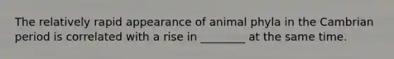 The relatively rapid appearance of animal phyla in the Cambrian period is correlated with a rise in ________ at the same time.