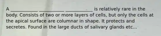 A ____________ ___________ ____________ is relatively rare in the body. Consists of two or more layers of cells, but only the cells at the apical surface are columnar in shape. It protects and secretes. Found in the large ducts of salivary glands etc...