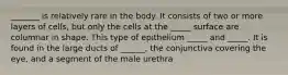 _______ is relatively rare in the body. It consists of two or more layers of cells, but only the cells at the _____ surface are columnar in shape. This type of epithelium _____ and _____. It is found in the large ducts of ______, the conjunctiva covering the eye, and a segment of the male urethra