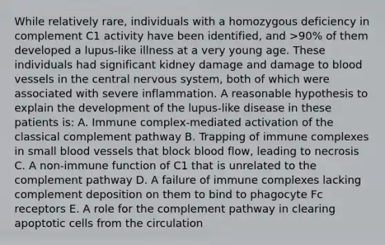 While relatively rare, individuals with a homozygous deficiency in complement C1 activity have been identified, and >90% of them developed a lupus-like illness at a very young age. These individuals had significant kidney damage and damage to blood vessels in the central nervous system, both of which were associated with severe inflammation. A reasonable hypothesis to explain the development of the lupus-like disease in these patients is: A. Immune complex-mediated activation of the classical complement pathway B. Trapping of immune complexes in small blood vessels that block blood flow, leading to necrosis C. A non-immune function of C1 that is unrelated to the complement pathway D. A failure of immune complexes lacking complement deposition on them to bind to phagocyte Fc receptors E. A role for the complement pathway in clearing apoptotic cells from the circulation