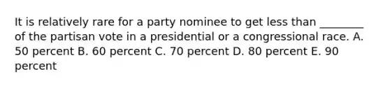 It is relatively rare for a party nominee to get less than ________ of the partisan vote in a presidential or a congressional race. A. 50 percent B. 60 percent C. 70 percent D. 80 percent E. 90 percent