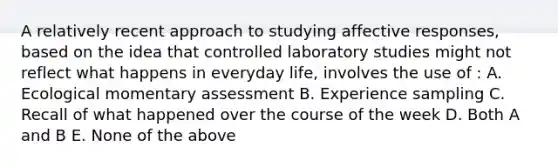 A relatively recent approach to studying affective responses, based on the idea that controlled laboratory studies might not reflect what happens in everyday life, involves the use of : A. Ecological momentary assessment B. Experience sampling C. Recall of what happened over the course of the week D. Both A and B E. None of the above