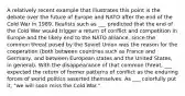 A relatively recent example that illustrates this point is the debate over the future of Europe and NATO after the end of the Cold War in 1989. Realists such as ___ predicted that the end of the Cold War would trigger a return of conflict and competition in Europe and the likely end to the NATO alliance, since the common threat posed by the Soviet Union was the reason for the cooperation (both between countries such as France and Germany, and between European states and the United States, in general). With the disappearance of that common threat, ___ expected the return of former patterns of conflict as the enduring forces of world politics asserted themselves. As ___ colorfully put it, "we will soon miss the Cold War."