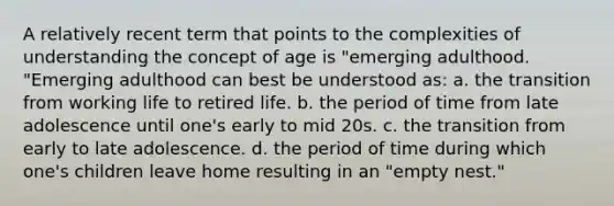 A relatively recent term that points to the complexities of understanding the concept of age is "emerging adulthood. "Emerging adulthood can best be understood as: a. the transition from working life to retired life. b. the period of time from late adolescence until one's early to mid 20s. c. the transition from early to late adolescence. d. the period of time during which one's children leave home resulting in an "empty nest."