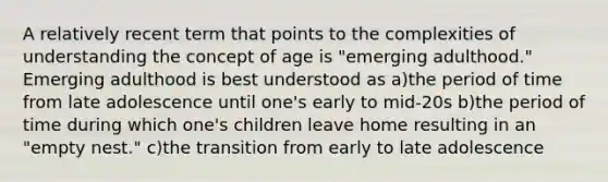 A relatively recent term that points to the complexities of understanding the concept of age is "emerging adulthood." Emerging adulthood is best understood as a)the period of time from late adolescence until one's early to mid-20s b)the period of time during which one's children leave home resulting in an "empty nest." c)the transition from early to late adolescence