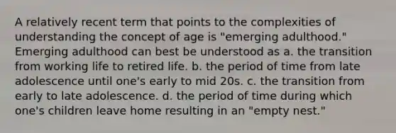 A relatively recent term that points to the complexities of understanding the concept of age is "emerging adulthood." Emerging adulthood can best be understood as a. the transition from working life to retired life. b. the period of time from late adolescence until one's early to mid 20s. c. the transition from early to late adolescence. d. the period of time during which one's children leave home resulting in an "empty nest."