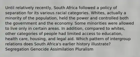 Until relatively recently, South Africa followed a policy of separation for its various racial categories. Whites, actually a minority of the population, held the power and controlled both the government and the economy. Some minorities were allowed to live only in certain areas. In addition, compared to whites, other categories of people had limited access to education, health care, housing, and legal aid. Which pattern of intergroup relations does South Africa's earlier history illustrate? Segregation Genocide Assimilation Pluralism