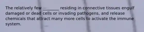 The relatively few ________ residing in connective tissues engulf damaged or dead cells or invading pathogens, and release chemicals that attract many more cells to activate the immune system.