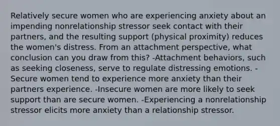 Relatively secure women who are experiencing anxiety about an impending nonrelationship stressor seek contact with their partners, and the resulting support (physical proximity) reduces the women's distress. From an attachment perspective, what conclusion can you draw from this? -Attachment behaviors, such as seeking closeness, serve to regulate distressing emotions. -Secure women tend to experience more anxiety than their partners experience. -Insecure women are more likely to seek support than are secure women. -Experiencing a nonrelationship stressor elicits more anxiety than a relationship stressor.