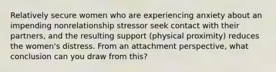 Relatively secure women who are experiencing anxiety about an impending nonrelationship stressor seek contact with their partners, and the resulting support (physical proximity) reduces the women's distress. From an attachment perspective, what conclusion can you draw from this?