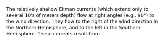 The relatively shallow Ekman currents (which extend only to several 10's of meters depth) flow at right angles (e.g., 90°) to the wind direction. They flow to the right of the wind direction in the Northern Hemisphere, and to the left in the Southern Hemisphere. These currents result from