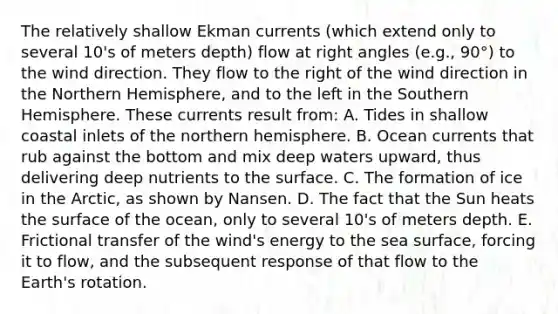 The relatively shallow Ekman currents (which extend only to several 10's of meters depth) flow at right angles (e.g., 90°) to the wind direction. They flow to the right of the wind direction in the Northern Hemisphere, and to the left in the Southern Hemisphere. These currents result from: A. Tides in shallow coastal inlets of the northern hemisphere. B. Ocean currents that rub against the bottom and mix deep waters upward, thus delivering deep nutrients to the surface. C. The formation of ice in the Arctic, as shown by Nansen. D. The fact that the Sun heats the surface of the ocean, only to several 10's of meters depth. E. Frictional transfer of the wind's energy to the sea surface, forcing it to flow, and the subsequent response of that flow to the Earth's rotation.