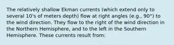 The relatively shallow Ekman currents (which extend only to several 10's of meters depth) flow at right angles (e.g., 90°) to the wind direction. They flow to the right of the wind direction in the Northern Hemisphere, and to the left in the Southern Hemisphere. These currents result from: