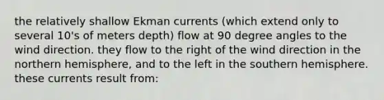 the relatively shallow Ekman currents (which extend only to several 10's of meters depth) flow at 90 degree angles to the wind direction. they flow to the right of the wind direction in the northern hemisphere, and to the left in the southern hemisphere. these currents result from: