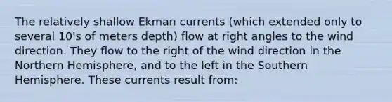 The relatively shallow Ekman currents (which extended only to several 10's of meters depth) flow at right angles to the wind direction. They flow to the right of the wind direction in the Northern Hemisphere, and to the left in the Southern Hemisphere. These currents result from: