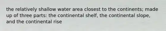 the relatively shallow water area closest to the continents; made up of three parts: the continental shelf, the continental slope, and the continental rise