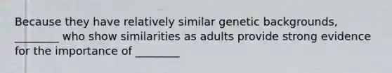 Because they have relatively similar genetic backgrounds, ________ who show similarities as adults provide strong evidence for the importance of ________