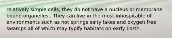 relatively simple cells, they do not have a nucleus or membrane bound organelles.. They can live in the most inhospitable of environments such as hot springs salty lakes and oxygen free swamps all of which may typify habitats on early Earth.