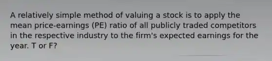 A relatively simple method of valuing a stock is to apply the mean price-earnings (PE) ratio of all publicly traded competitors in the respective industry to the firm's expected earnings for the year. T or F?