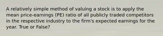 A relatively simple method of valuing a stock is to apply the mean price-earnings (PE) ratio of all publicly traded competitors in the respective industry to the firm's expected earnings for the year. True or False?