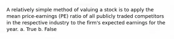 A relatively simple method of valuing a stock is to apply the mean price-earnings (PE) ratio of all publicly traded competitors in the respective industry to the firm's expected earnings for the year. a. True b. False