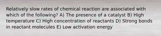 Relatively slow rates of chemical reaction are associated with which of the following? A) The presence of a catalyst B) High temperature C) High concentration of reactants D) Strong bonds in reactant molecules E) Low activation energy