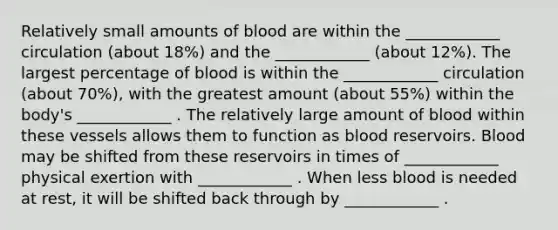 Relatively small amounts of blood are within the ____________ circulation (about 18%) and the ____________ (about 12%). The largest percentage of blood is within the ____________ circulation (about 70%), with the greatest amount (about 55%) within the body's ____________ . The relatively large amount of blood within these vessels allows them to function as blood reservoirs. Blood may be shifted from these reservoirs in times of ____________ physical exertion with ____________ . When less blood is needed at rest, it will be shifted back through by ____________ .