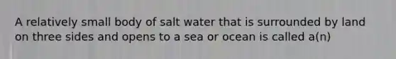 A relatively small body of salt water that is surrounded by land on three sides and opens to a sea or ocean is called a(n)