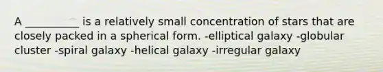 A __________ is a relatively small concentration of stars that are closely packed in a spherical form. -elliptical galaxy -globular cluster -spiral galaxy -helical galaxy -irregular galaxy