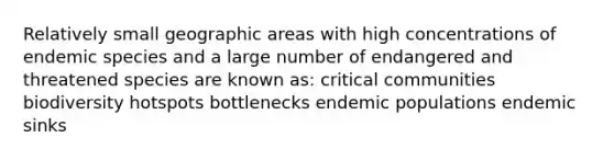 Relatively small geographic areas with high concentrations of endemic species and a large number of endangered and threatened species are known as: critical communities biodiversity hotspots bottlenecks endemic populations endemic sinks