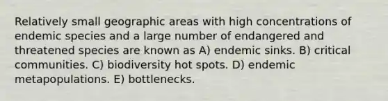 Relatively small geographic areas with high concentrations of endemic species and a large number of endangered and threatened species are known as A) endemic sinks. B) critical communities. C) biodiversity hot spots. D) endemic metapopulations. E) bottlenecks.