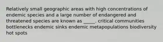 Relatively small geographic areas with high concentrations of <a href='https://www.questionai.com/knowledge/kesNoVI6Iq-endemic-species' class='anchor-knowledge'>endemic species</a> and a large number of endangered and threatened species are known as _____. critical communities bottlenecks endemic sinks endemic metapopulations biodiversity hot spots