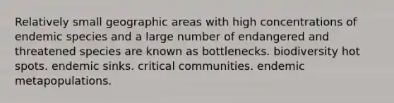 Relatively small geographic areas with high concentrations of endemic species and a large number of endangered and threatened species are known as bottlenecks. biodiversity hot spots. endemic sinks. critical communities. endemic metapopulations.