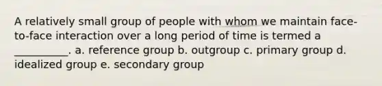 A relatively small group of people with whom we maintain face-to-face interaction over a long period of time is termed a __________. a. reference group b. outgroup c. primary group d. idealized group e. secondary group