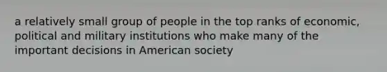 a relatively small group of people in the top ranks of economic, political and military institutions who make many of the important decisions in American society