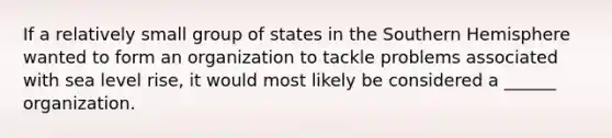 If a relatively small group of states in the Southern Hemisphere wanted to form an organization to tackle problems associated with sea level rise, it would most likely be considered a ______ organization.