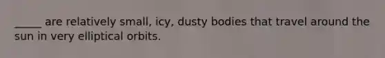 _____ are relatively small, icy, dusty bodies that travel around the sun in very elliptical orbits.